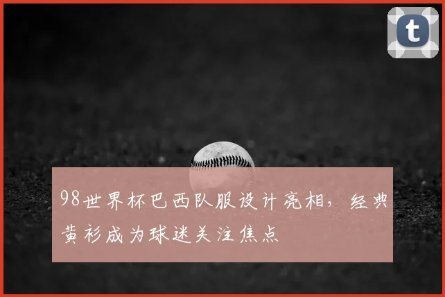 98世界杯巴西队服设计亮相,经典黄衫成为球迷关注焦点