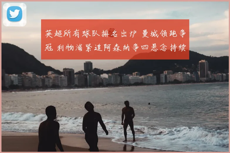 英超所有球队排名出炉 曼城领跑争冠 利物浦紧追阿森纳争四悬念持续