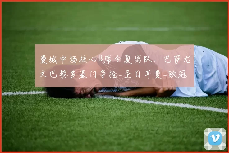 曼城中场核心B席今夏离队，巴萨尤文巴黎多豪门争抢_圣日耳曼_欧冠_罗马